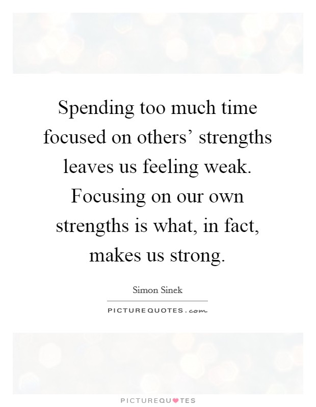 Spending too much time focused on others’ strengths leaves us feeling weak. Focusing on our own strengths is what, in fact, makes us strong Picture Quote #1