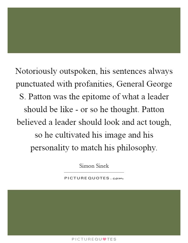 Notoriously outspoken, his sentences always punctuated with profanities, General George S. Patton was the epitome of what a leader should be like - or so he thought. Patton believed a leader should look and act tough, so he cultivated his image and his personality to match his philosophy Picture Quote #1