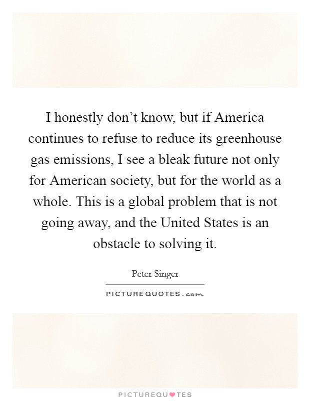 I honestly don’t know, but if America continues to refuse to reduce its greenhouse gas emissions, I see a bleak future not only for American society, but for the world as a whole. This is a global problem that is not going away, and the United States is an obstacle to solving it Picture Quote #1