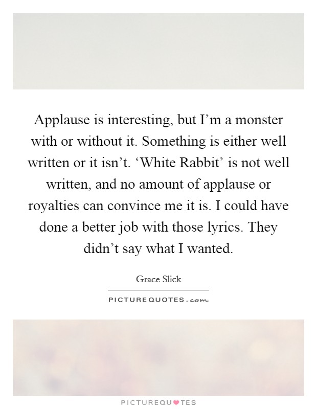 Applause is interesting, but I’m a monster with or without it. Something is either well written or it isn’t. ‘White Rabbit’ is not well written, and no amount of applause or royalties can convince me it is. I could have done a better job with those lyrics. They didn’t say what I wanted Picture Quote #1
