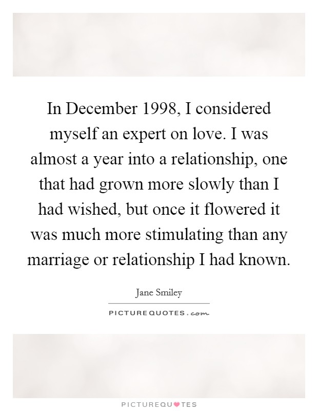 In December 1998, I considered myself an expert on love. I was almost a year into a relationship, one that had grown more slowly than I had wished, but once it flowered it was much more stimulating than any marriage or relationship I had known Picture Quote #1