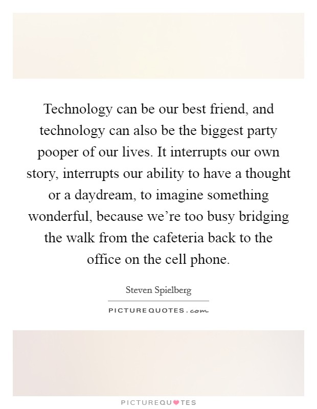 Technology can be our best friend, and technology can also be the biggest party pooper of our lives. It interrupts our own story, interrupts our ability to have a thought or a daydream, to imagine something wonderful, because we’re too busy bridging the walk from the cafeteria back to the office on the cell phone Picture Quote #1