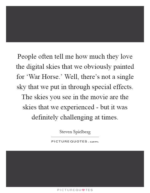 People often tell me how much they love the digital skies that we obviously painted for ‘War Horse.’ Well, there’s not a single sky that we put in through special effects. The skies you see in the movie are the skies that we experienced - but it was definitely challenging at times Picture Quote #1