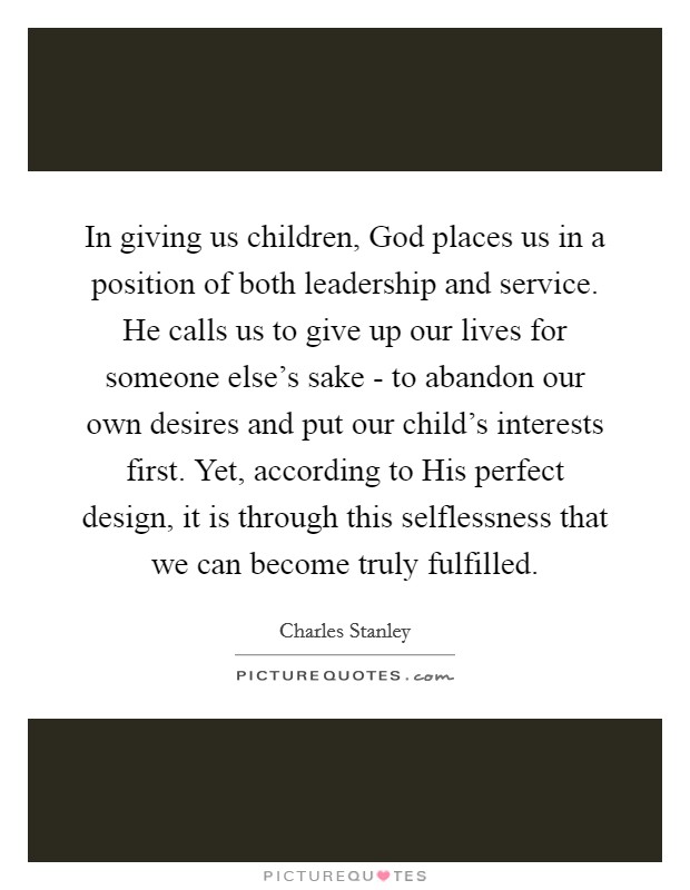 In giving us children, God places us in a position of both leadership and service. He calls us to give up our lives for someone else’s sake - to abandon our own desires and put our child’s interests first. Yet, according to His perfect design, it is through this selflessness that we can become truly fulfilled Picture Quote #1