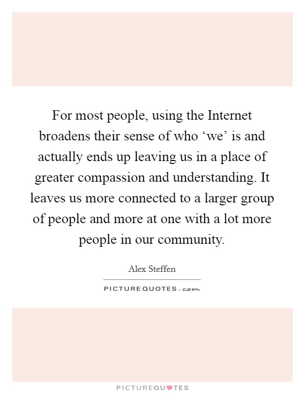 For most people, using the Internet broadens their sense of who ‘we’ is and actually ends up leaving us in a place of greater compassion and understanding. It leaves us more connected to a larger group of people and more at one with a lot more people in our community Picture Quote #1