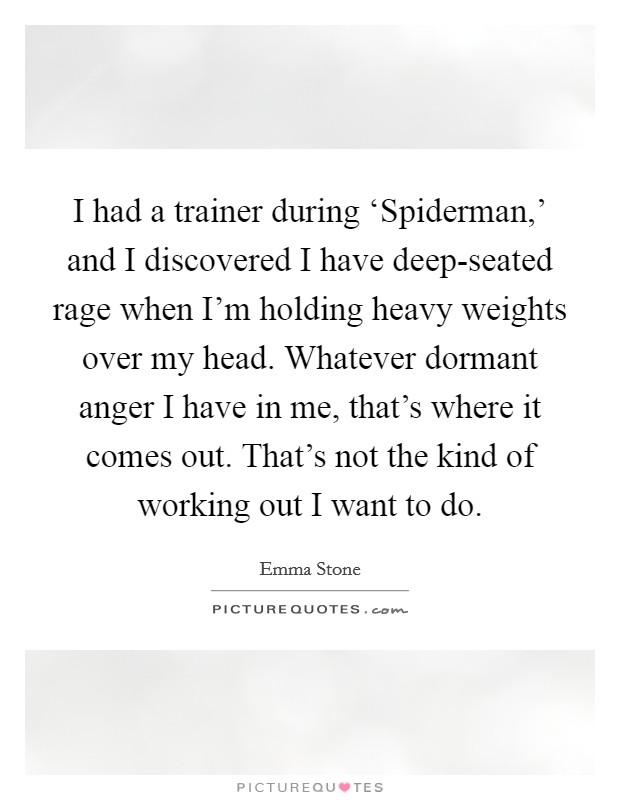 I had a trainer during ‘Spiderman,’ and I discovered I have deep-seated rage when I’m holding heavy weights over my head. Whatever dormant anger I have in me, that’s where it comes out. That’s not the kind of working out I want to do Picture Quote #1