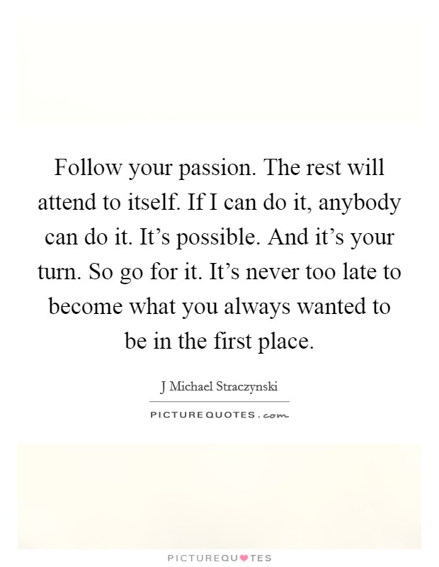 Follow your passion. The rest will attend to itself. If I can do it, anybody can do it. It’s possible. And it’s your turn. So go for it. It’s never too late to become what you always wanted to be in the first place Picture Quote #1