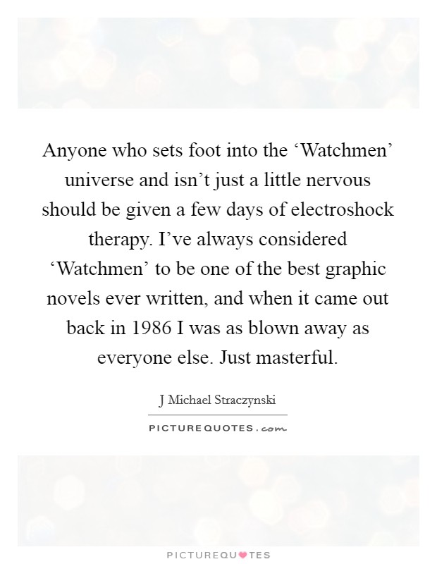 Anyone who sets foot into the ‘Watchmen’ universe and isn’t just a little nervous should be given a few days of electroshock therapy. I’ve always considered ‘Watchmen’ to be one of the best graphic novels ever written, and when it came out back in 1986 I was as blown away as everyone else. Just masterful Picture Quote #1