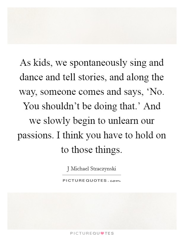 As kids, we spontaneously sing and dance and tell stories, and along the way, someone comes and says, ‘No. You shouldn’t be doing that.’ And we slowly begin to unlearn our passions. I think you have to hold on to those things Picture Quote #1