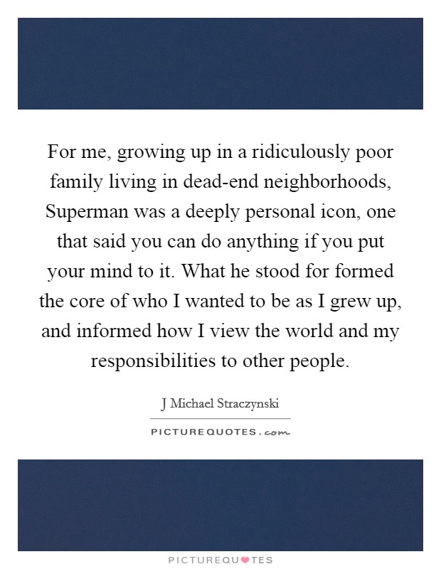 For me, growing up in a ridiculously poor family living in dead-end neighborhoods, Superman was a deeply personal icon, one that said you can do anything if you put your mind to it. What he stood for formed the core of who I wanted to be as I grew up, and informed how I view the world and my responsibilities to other people Picture Quote #1