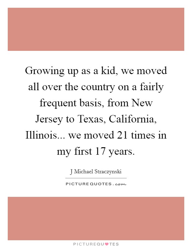 Growing up as a kid, we moved all over the country on a fairly frequent basis, from New Jersey to Texas, California, Illinois... we moved 21 times in my first 17 years Picture Quote #1