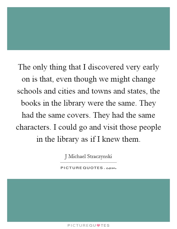 The only thing that I discovered very early on is that, even though we might change schools and cities and towns and states, the books in the library were the same. They had the same covers. They had the same characters. I could go and visit those people in the library as if I knew them Picture Quote #1