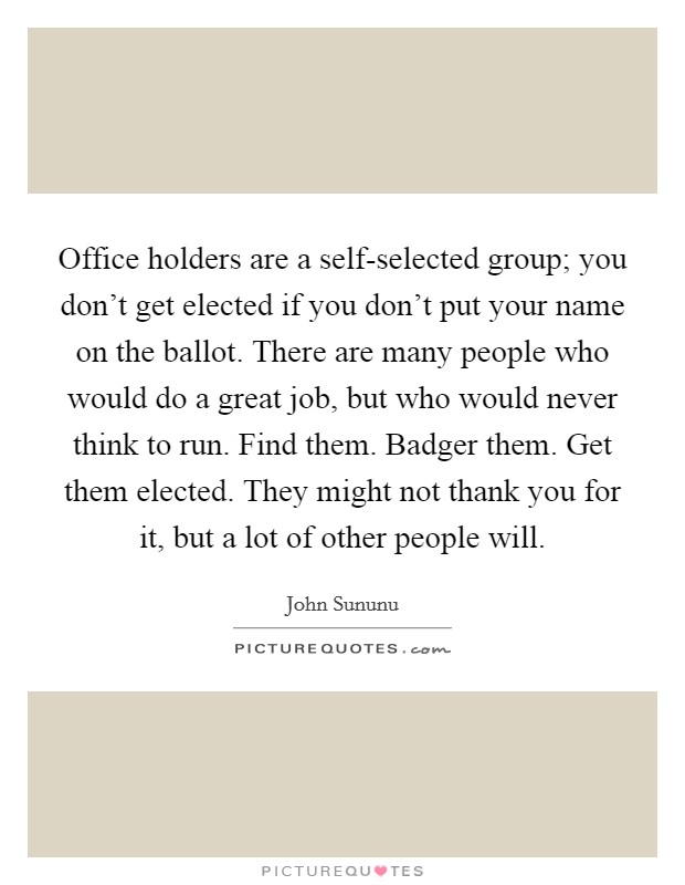 Office holders are a self-selected group; you don’t get elected if you don’t put your name on the ballot. There are many people who would do a great job, but who would never think to run. Find them. Badger them. Get them elected. They might not thank you for it, but a lot of other people will Picture Quote #1