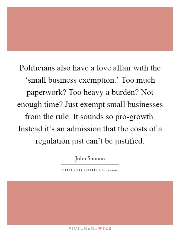 Politicians also have a love affair with the ‘small business exemption.’ Too much paperwork? Too heavy a burden? Not enough time? Just exempt small businesses from the rule. It sounds so pro-growth. Instead it’s an admission that the costs of a regulation just can’t be justified Picture Quote #1