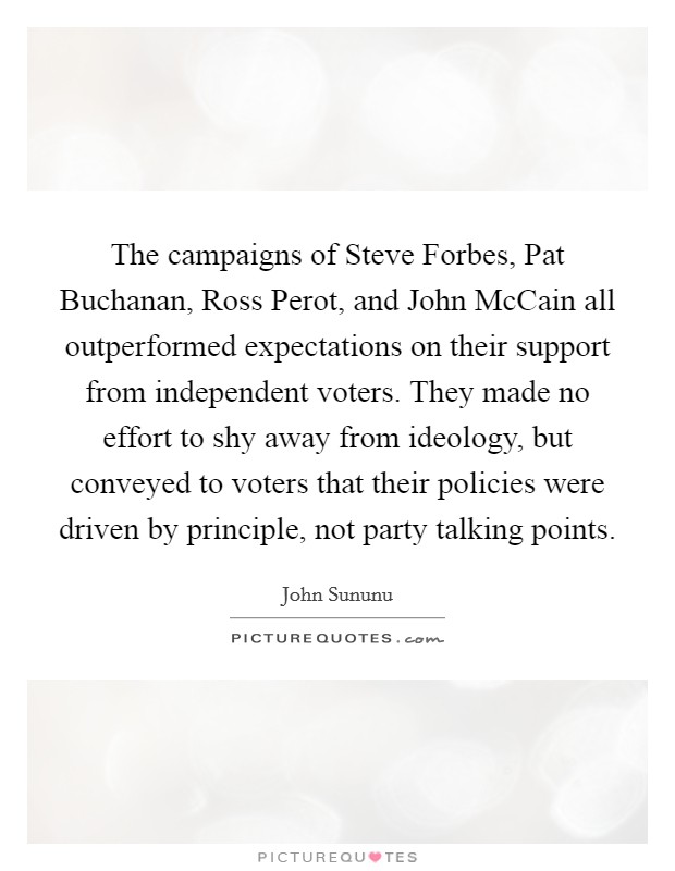 The campaigns of Steve Forbes, Pat Buchanan, Ross Perot, and John McCain all outperformed expectations on their support from independent voters. They made no effort to shy away from ideology, but conveyed to voters that their policies were driven by principle, not party talking points Picture Quote #1
