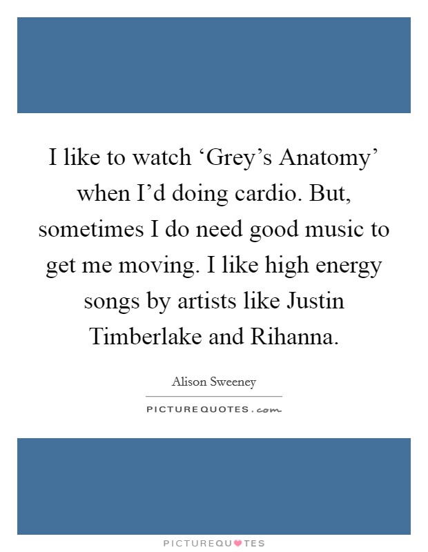 I like to watch ‘Grey’s Anatomy’ when I’d doing cardio. But, sometimes I do need good music to get me moving. I like high energy songs by artists like Justin Timberlake and Rihanna Picture Quote #1