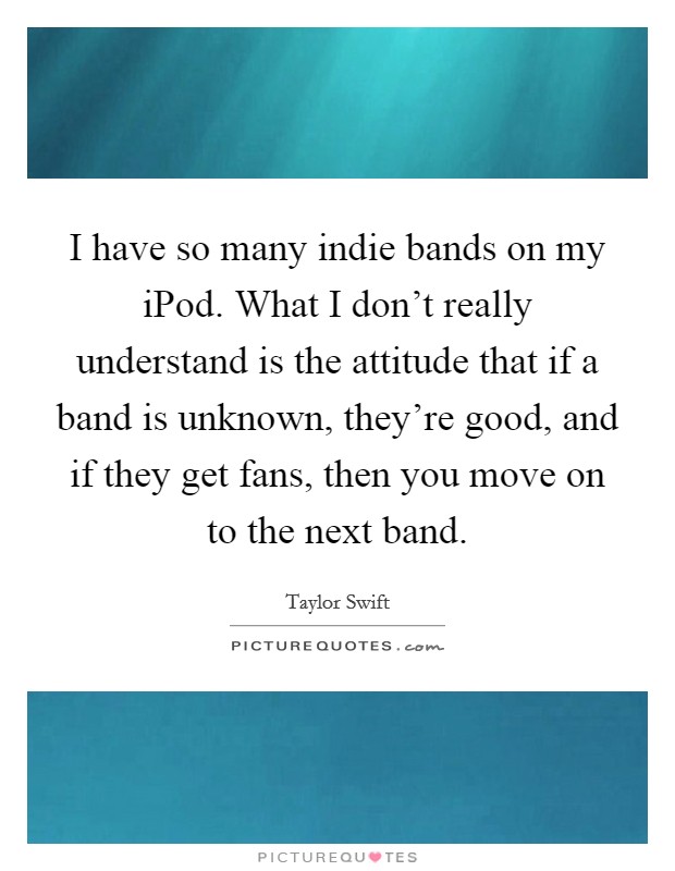 I have so many indie bands on my iPod. What I don't really understand is the attitude that if a band is unknown, they're good, and if they get fans, then you move on to the next band Picture Quote #1