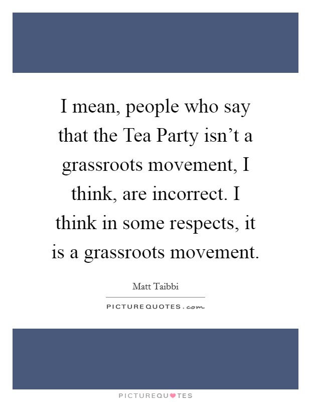I mean, people who say that the Tea Party isn’t a grassroots movement, I think, are incorrect. I think in some respects, it is a grassroots movement Picture Quote #1