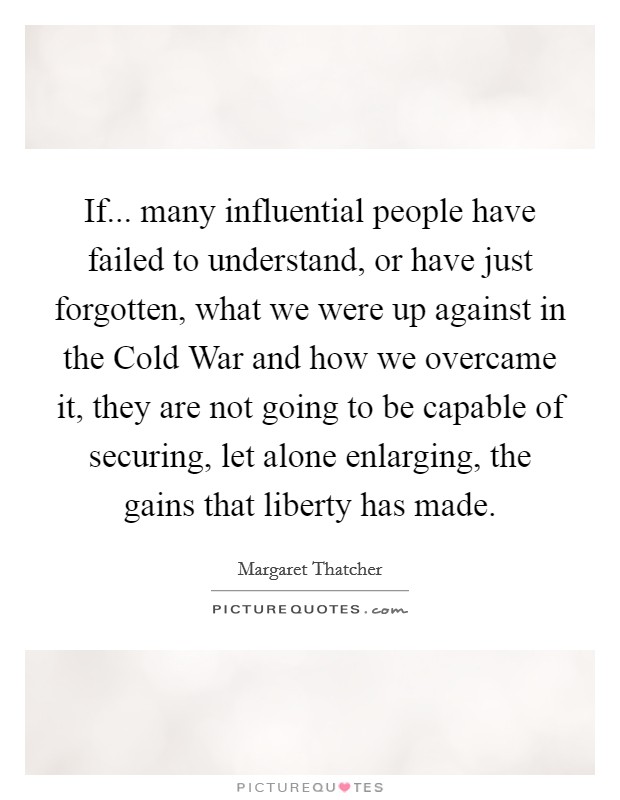 If... many influential people have failed to understand, or have just forgotten, what we were up against in the Cold War and how we overcame it, they are not going to be capable of securing, let alone enlarging, the gains that liberty has made Picture Quote #1