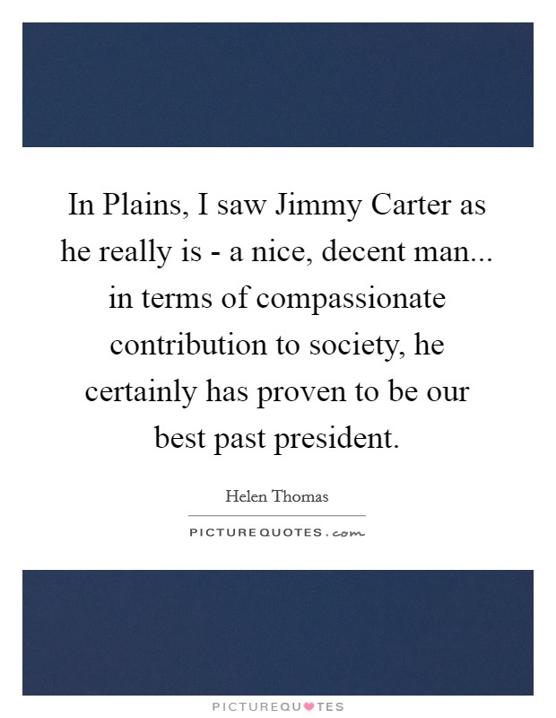 In Plains, I saw Jimmy Carter as he really is - a nice, decent man... in terms of compassionate contribution to society, he certainly has proven to be our best past president Picture Quote #1