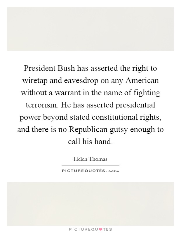 President Bush has asserted the right to wiretap and eavesdrop on any American without a warrant in the name of fighting terrorism. He has asserted presidential power beyond stated constitutional rights, and there is no Republican gutsy enough to call his hand Picture Quote #1
