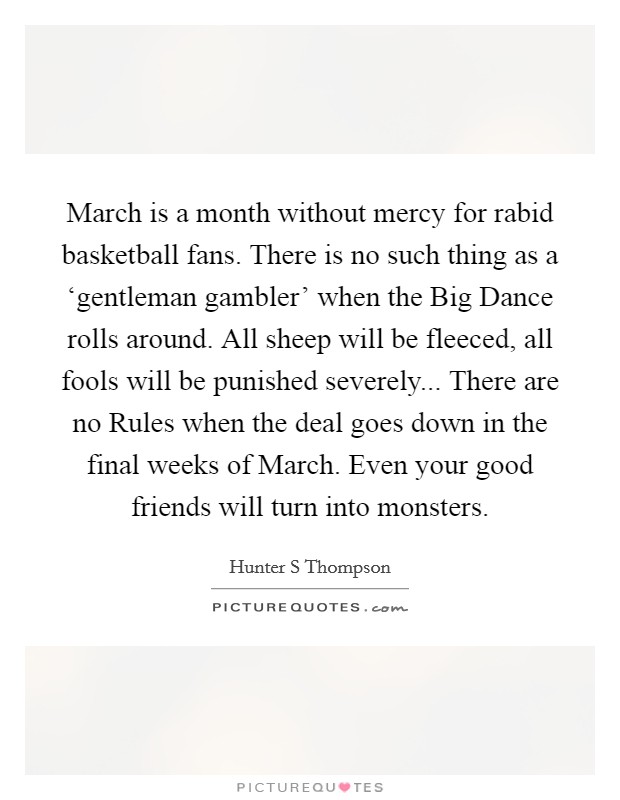 March is a month without mercy for rabid basketball fans. There is no such thing as a ‘gentleman gambler’ when the Big Dance rolls around. All sheep will be fleeced, all fools will be punished severely... There are no Rules when the deal goes down in the final weeks of March. Even your good friends will turn into monsters Picture Quote #1