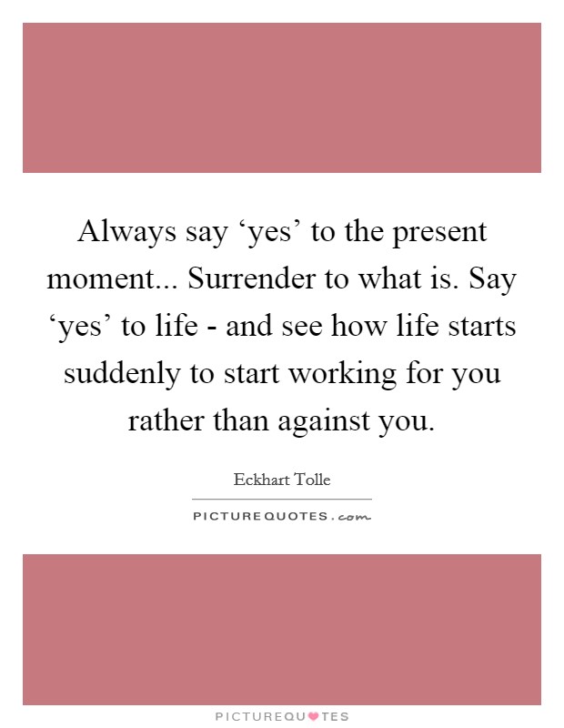 Always say ‘yes’ to the present moment... Surrender to what is. Say ‘yes’ to life - and see how life starts suddenly to start working for you rather than against you Picture Quote #1