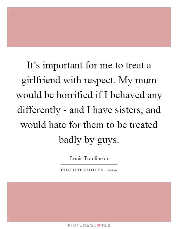 It’s important for me to treat a girlfriend with respect. My mum would be horrified if I behaved any differently - and I have sisters, and would hate for them to be treated badly by guys Picture Quote #1