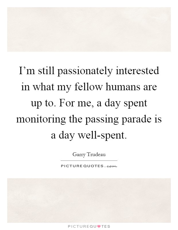 I’m still passionately interested in what my fellow humans are up to. For me, a day spent monitoring the passing parade is a day well-spent Picture Quote #1