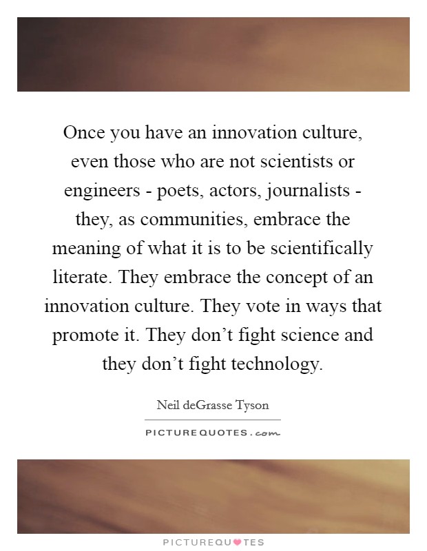 Once you have an innovation culture, even those who are not scientists or engineers - poets, actors, journalists - they, as communities, embrace the meaning of what it is to be scientifically literate. They embrace the concept of an innovation culture. They vote in ways that promote it. They don’t fight science and they don’t fight technology Picture Quote #1