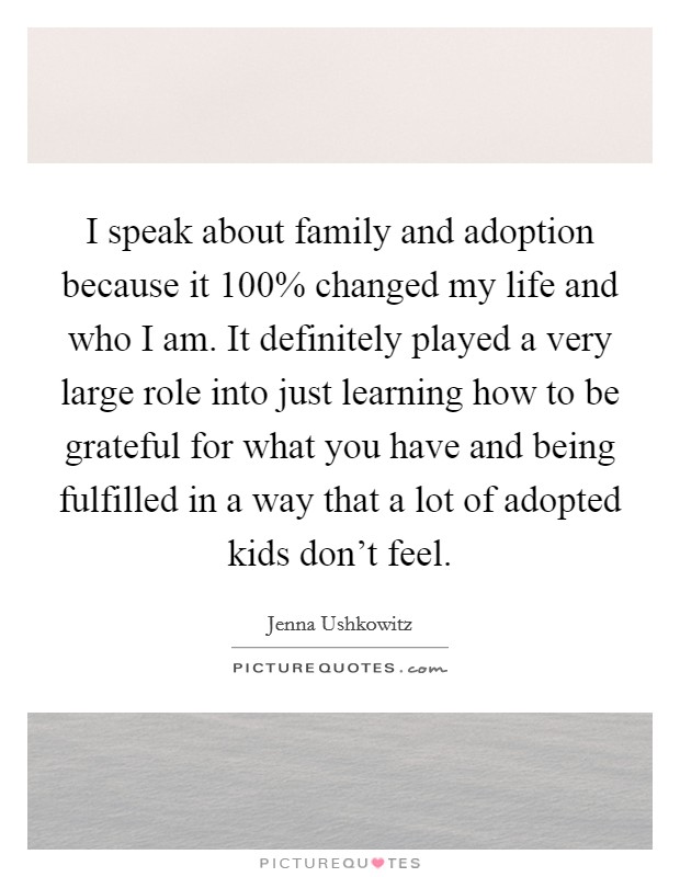 I speak about family and adoption because it 100% changed my life and who I am. It definitely played a very large role into just learning how to be grateful for what you have and being fulfilled in a way that a lot of adopted kids don’t feel Picture Quote #1