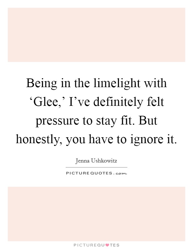 Being in the limelight with ‘Glee,’ I’ve definitely felt pressure to stay fit. But honestly, you have to ignore it Picture Quote #1