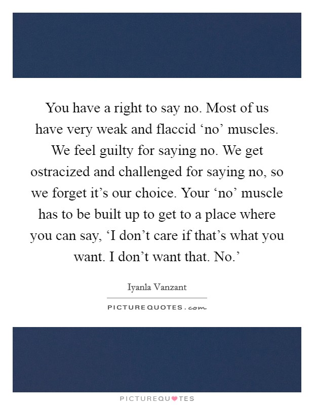 You have a right to say no. Most of us have very weak and flaccid ‘no’ muscles. We feel guilty for saying no. We get ostracized and challenged for saying no, so we forget it’s our choice. Your ‘no’ muscle has to be built up to get to a place where you can say, ‘I don’t care if that’s what you want. I don’t want that. No.’ Picture Quote #1