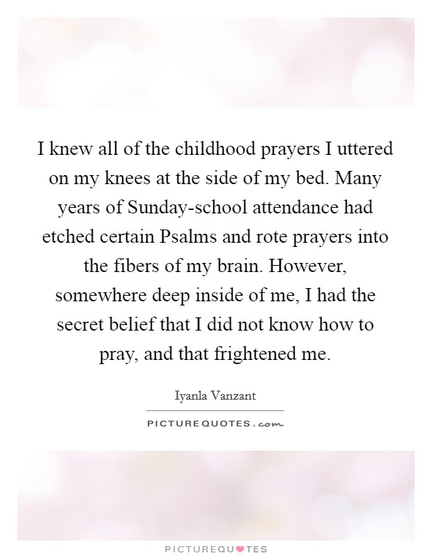 I knew all of the childhood prayers I uttered on my knees at the side of my bed. Many years of Sunday-school attendance had etched certain Psalms and rote prayers into the fibers of my brain. However, somewhere deep inside of me, I had the secret belief that I did not know how to pray, and that frightened me Picture Quote #1