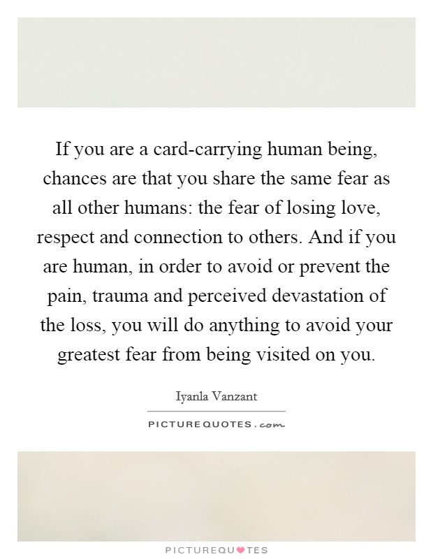 If you are a card-carrying human being, chances are that you share the same fear as all other humans: the fear of losing love, respect and connection to others. And if you are human, in order to avoid or prevent the pain, trauma and perceived devastation of the loss, you will do anything to avoid your greatest fear from being visited on you Picture Quote #1