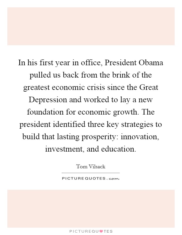 In his first year in office, President Obama pulled us back from the brink of the greatest economic crisis since the Great Depression and worked to lay a new foundation for economic growth. The president identified three key strategies to build that lasting prosperity: innovation, investment, and education Picture Quote #1