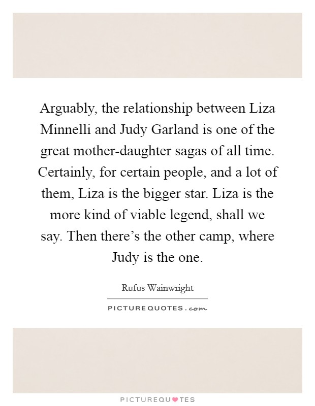Arguably, the relationship between Liza Minnelli and Judy Garland is one of the great mother-daughter sagas of all time. Certainly, for certain people, and a lot of them, Liza is the bigger star. Liza is the more kind of viable legend, shall we say. Then there's the other camp, where Judy is the one Picture Quote #1
