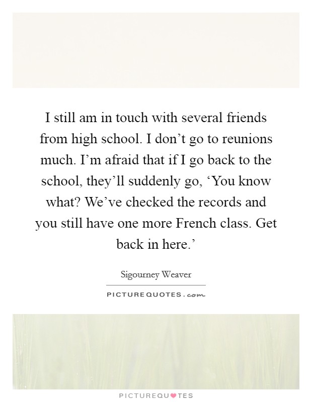 I still am in touch with several friends from high school. I don’t go to reunions much. I’m afraid that if I go back to the school, they’ll suddenly go, ‘You know what? We’ve checked the records and you still have one more French class. Get back in here.’ Picture Quote #1