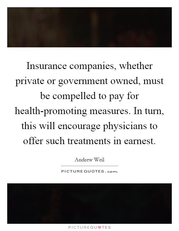 Insurance companies, whether private or government owned, must be compelled to pay for health-promoting measures. In turn, this will encourage physicians to offer such treatments in earnest Picture Quote #1
