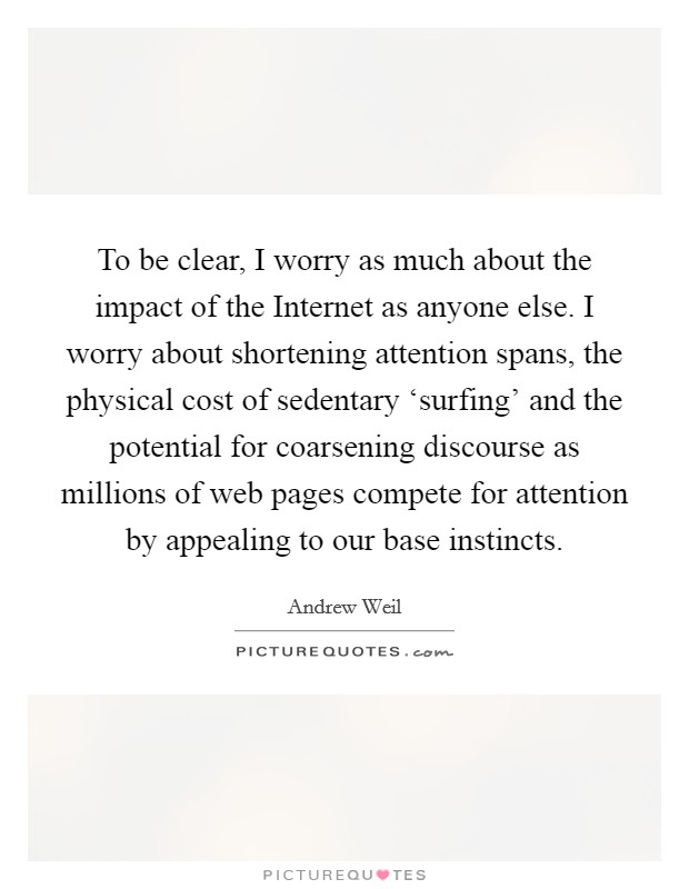 To be clear, I worry as much about the impact of the Internet as anyone else. I worry about shortening attention spans, the physical cost of sedentary ‘surfing' and the potential for coarsening discourse as millions of web pages compete for attention by appealing to our base instincts Picture Quote #1