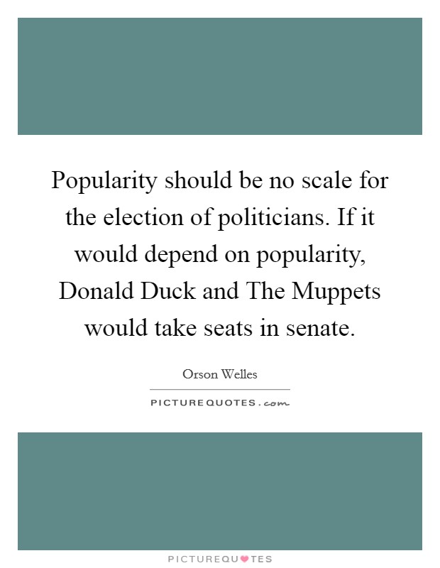 Popularity should be no scale for the election of politicians. If it would depend on popularity, Donald Duck and The Muppets would take seats in senate Picture Quote #1