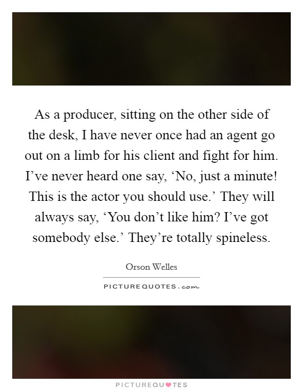 As a producer, sitting on the other side of the desk, I have never once had an agent go out on a limb for his client and fight for him. I’ve never heard one say, ‘No, just a minute! This is the actor you should use.’ They will always say, ‘You don’t like him? I’ve got somebody else.’ They’re totally spineless Picture Quote #1