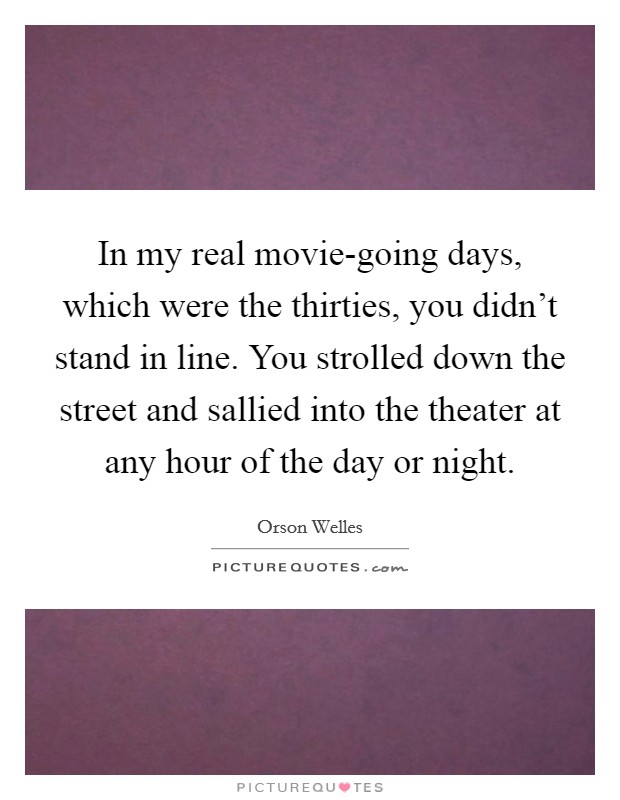 In my real movie-going days, which were the thirties, you didn’t stand in line. You strolled down the street and sallied into the theater at any hour of the day or night Picture Quote #1