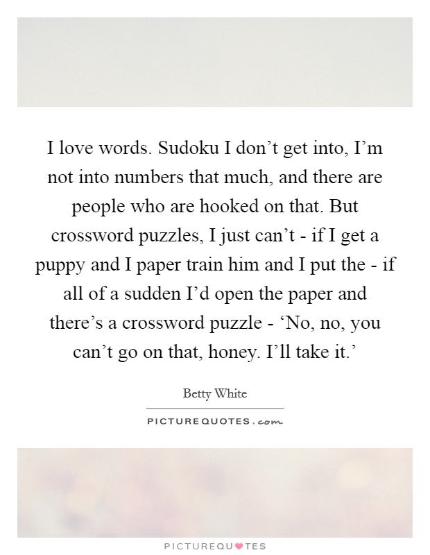 I love words. Sudoku I don’t get into, I’m not into numbers that much, and there are people who are hooked on that. But crossword puzzles, I just can’t - if I get a puppy and I paper train him and I put the - if all of a sudden I’d open the paper and there’s a crossword puzzle - ‘No, no, you can’t go on that, honey. I’ll take it.’ Picture Quote #1