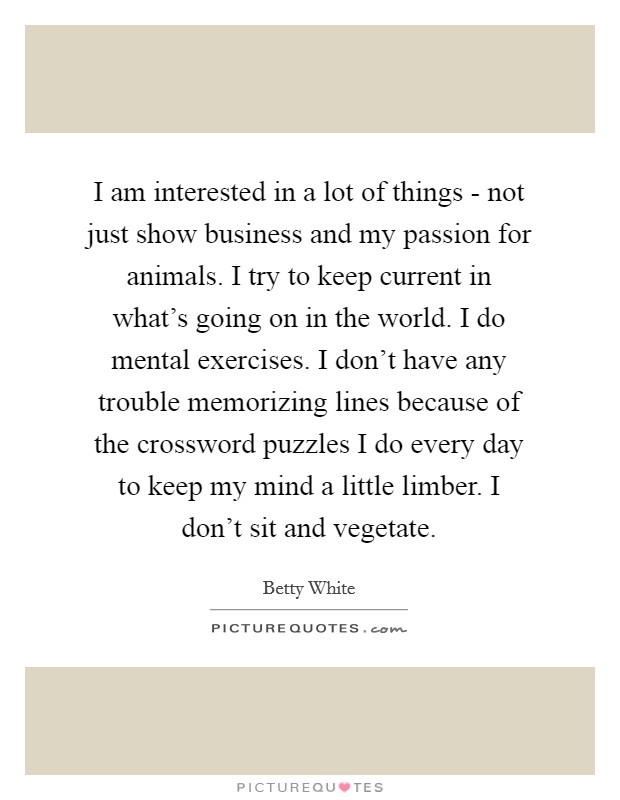 I am interested in a lot of things - not just show business and my passion for animals. I try to keep current in what’s going on in the world. I do mental exercises. I don’t have any trouble memorizing lines because of the crossword puzzles I do every day to keep my mind a little limber. I don’t sit and vegetate Picture Quote #1