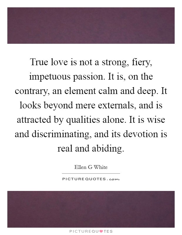 True love is not a strong, fiery, impetuous passion. It is, on the contrary, an element calm and deep. It looks beyond mere externals, and is attracted by qualities alone. It is wise and discriminating, and its devotion is real and abiding Picture Quote #1