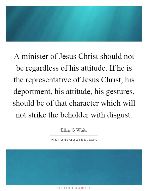 A minister of Jesus Christ should not be regardless of his attitude. If he is the representative of Jesus Christ, his deportment, his attitude, his gestures, should be of that character which will not strike the beholder with disgust Picture Quote #1