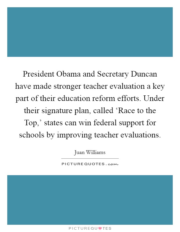 President Obama and Secretary Duncan have made stronger teacher evaluation a key part of their education reform efforts. Under their signature plan, called ‘Race to the Top,’ states can win federal support for schools by improving teacher evaluations Picture Quote #1