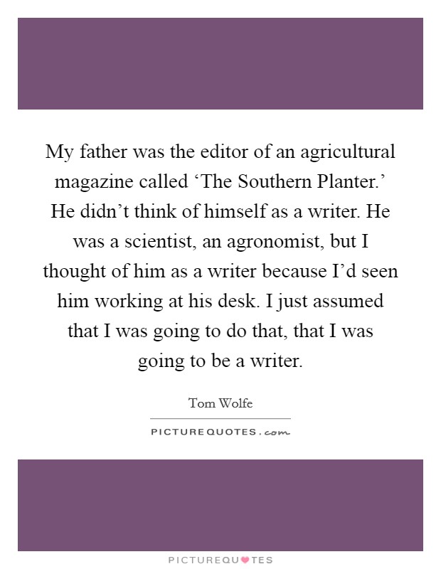 My father was the editor of an agricultural magazine called ‘The Southern Planter.' He didn't think of himself as a writer. He was a scientist, an agronomist, but I thought of him as a writer because I'd seen him working at his desk. I just assumed that I was going to do that, that I was going to be a writer Picture Quote #1