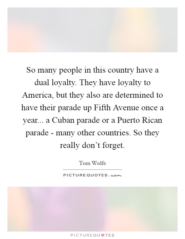So many people in this country have a dual loyalty. They have loyalty to America, but they also are determined to have their parade up Fifth Avenue once a year... a Cuban parade or a Puerto Rican parade - many other countries. So they really don’t forget Picture Quote #1